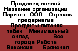 Продавец ночной › Название организации ­ Паритет, ООО › Отрасль предприятия ­ Продукты питания, табак › Минимальный оклад ­ 22 000 - Все города Работа » Вакансии   . Брянская обл.,Сельцо г.